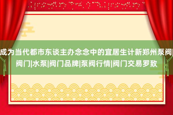成为当代都市东谈主办念念中的宜居生计新郑州泵阀|阀门|水泵|阀门品牌|泵阀行情|阀门交易罗致
