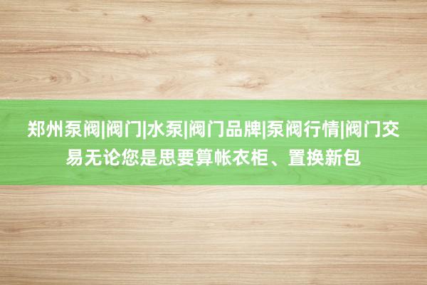 郑州泵阀|阀门|水泵|阀门品牌|泵阀行情|阀门交易无论您是思要算帐衣柜、置换新包